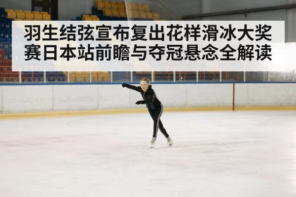 羽生结弦宣布复出花样滑冰大奖赛日本站前瞻与夺冠悬念全解读